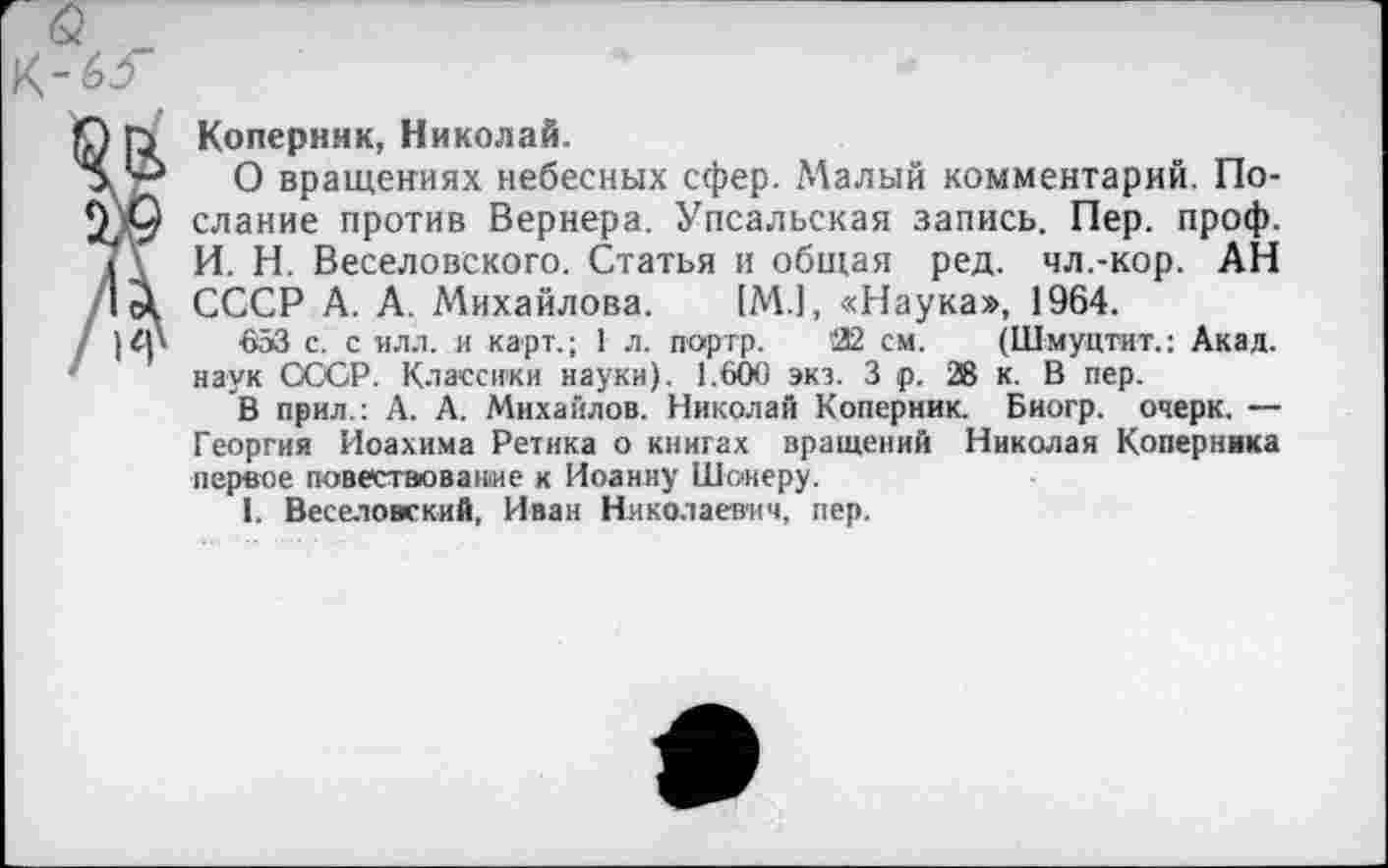 ﻿Коперник, Николай.
О вращениях небесных сфер. .Малый комментарий. Послание против Вернера. Упсальская запись. Пер. проф. И. Н. Веселовского. Статья и общая ред. чл.-кор. АН СССР А. А. Михайлова. [М.1, «Наука», 1964.
■053 с. с илл. и карт.; 1 л. портр. '22 см. (Шмуцтит.: Акад, наук СССР. Классики науки). 1.600 экз. 3 р. 28 к. В пер.
В прил.: А. А. Михайлов. Николай Коперник. Биогр. очерк. — Георгия Иоахима Ретика о книгах вращений Николая Коперника первое повествование к Иоанну Шокеру.
1. Веселовский, Иван Николаевич, пер.